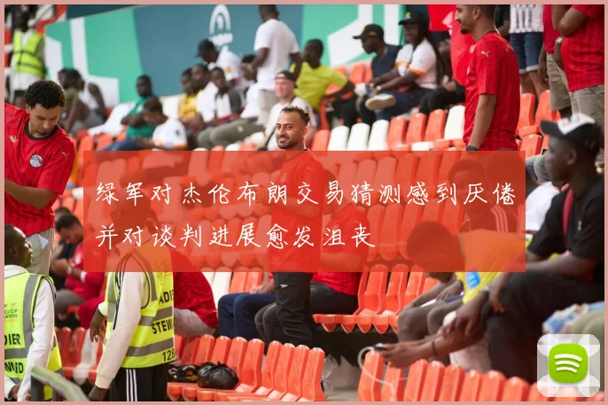 绿军对杰伦布朗交易猜测感到厌倦并对谈判进展愈发沮丧