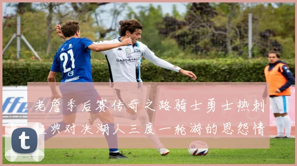 老詹季后赛传奇之路骑士勇士热刺经典对决湖人三度一轮游的恩怨情仇