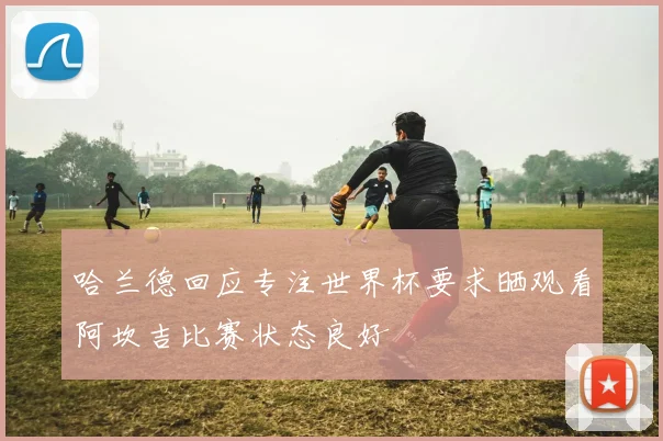 哈兰德回应专注世界杯要求晒观看阿坎吉比赛状态良好