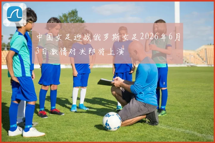 中国女足迎战俄罗斯女足2026年6月3日激情对决即将上演