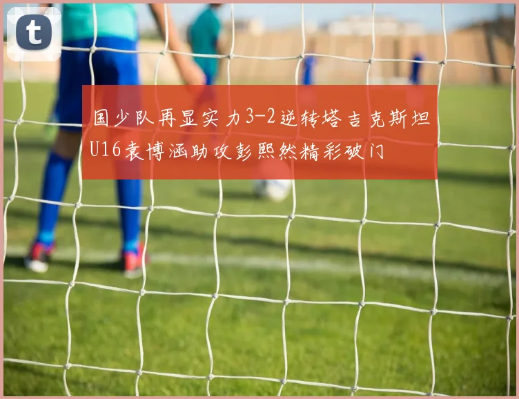 国少队再显实力3-2逆转塔吉克斯坦U16袁博涵助攻彭熙然精彩破门