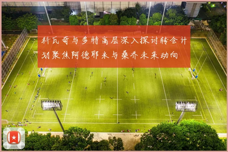 科瓦奇与多特高层深入探讨转会计划聚焦阿德耶米与桑乔未来动向