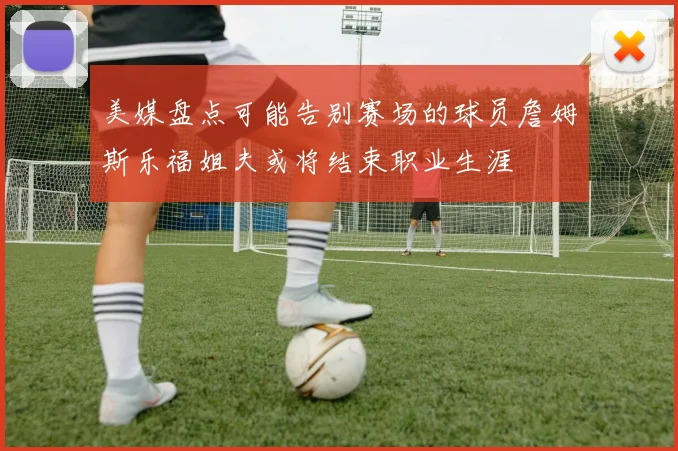 美媒盘点可能告别赛场的球员詹姆斯乐福姐夫或将结束职业生涯