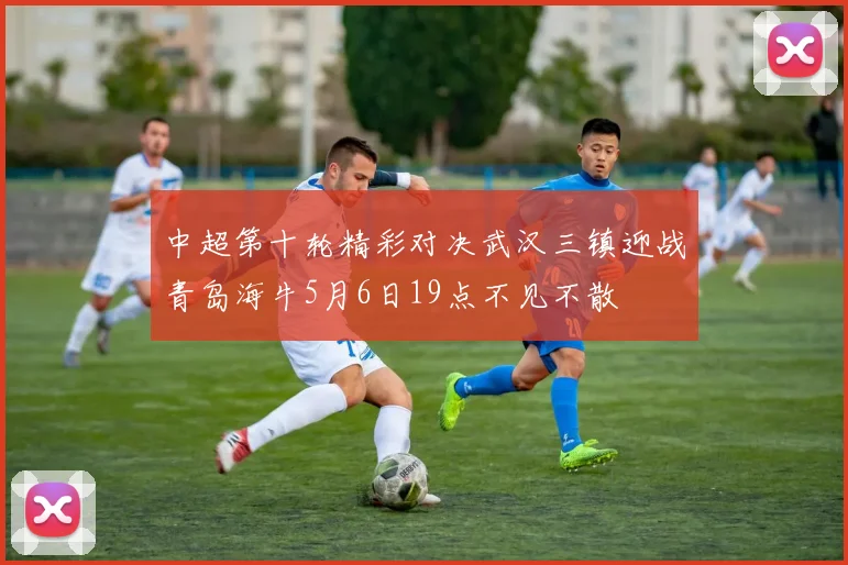 中超第十轮精彩对决武汉三镇迎战青岛海牛5月6日19点不见不散
