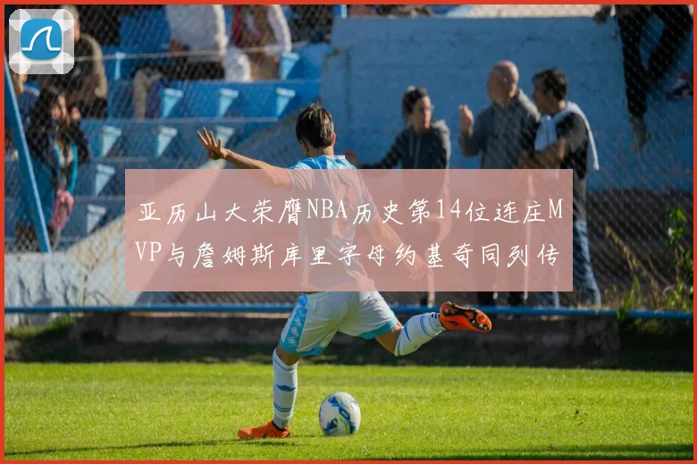 亚历山大荣膺NBA历史第14位连庄MVP与詹姆斯库里字母约基奇同列传奇行列