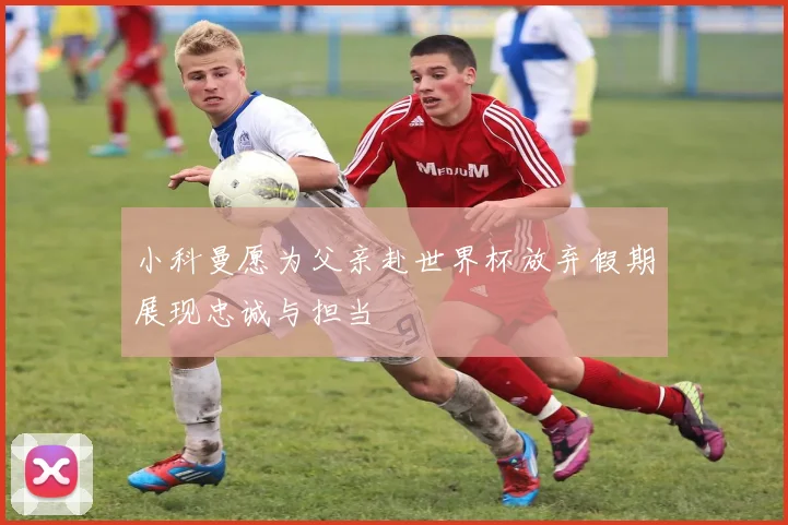 小科曼愿为父亲赴世界杯放弃假期展现忠诚与担当