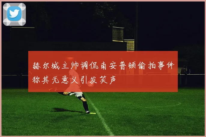 赫尔城主帅调侃南安普顿偷拍事件称其无意义引发笑声