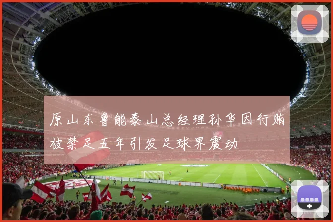 原山东鲁能泰山总经理孙华因行贿被禁足五年引发足球界震动