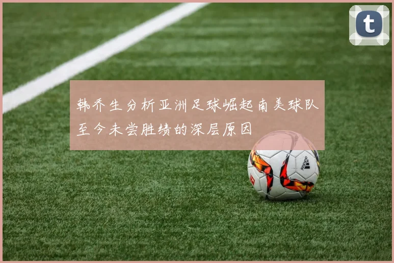 韩乔生分析亚洲足球崛起南美球队至今未尝胜绩的深层原因