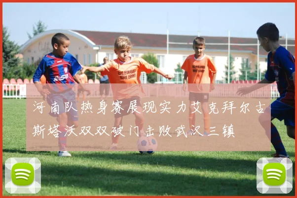 河南队热身赛展现实力艾克拜尔古斯塔沃双双破门击败武汉三镇
