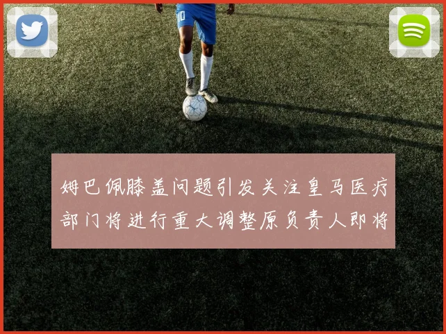 姆巴佩膝盖问题引发关注皇马医疗部门将进行重大调整原负责人即将离任