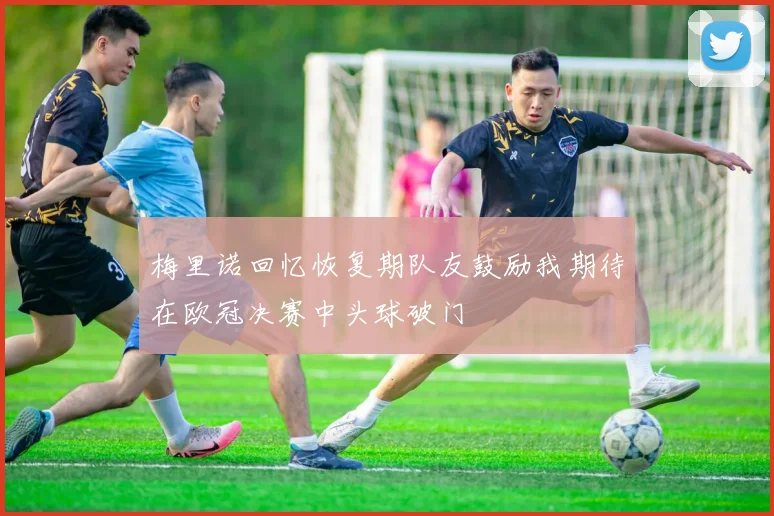 梅里诺回忆恢复期队友鼓励我期待在欧冠决赛中头球破门
