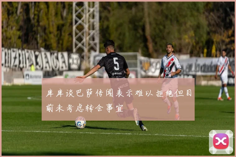 库库谈巴萨传闻表示难以拒绝但目前未考虑转会事宜