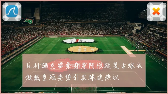 瓦科晒克雷桑身穿阿根廷复古球衣做戴皇冠姿势引发球迷热议