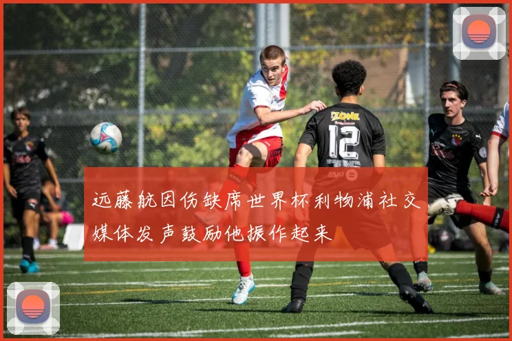 远藤航因伤缺席世界杯利物浦社交媒体发声鼓励他振作起来