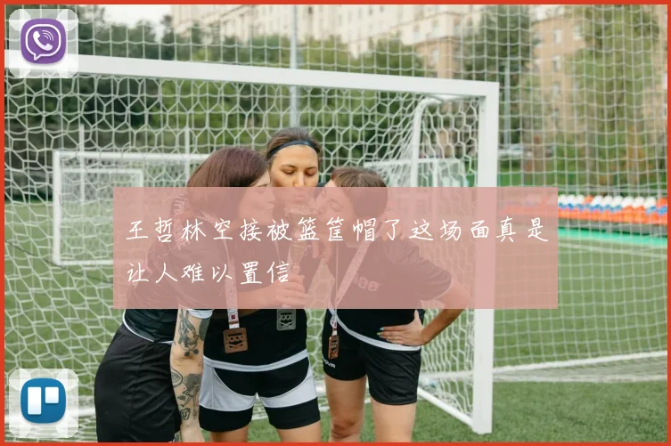 王哲林空接被篮筐帽了这场面真是让人难以置信