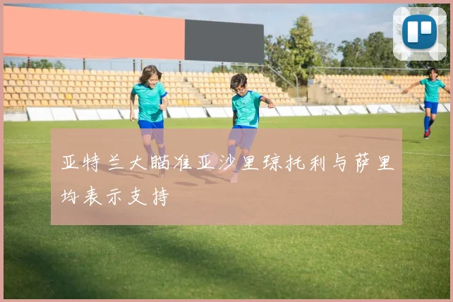 亚特兰大瞄准亚沙里琼托利与萨里均表示支持